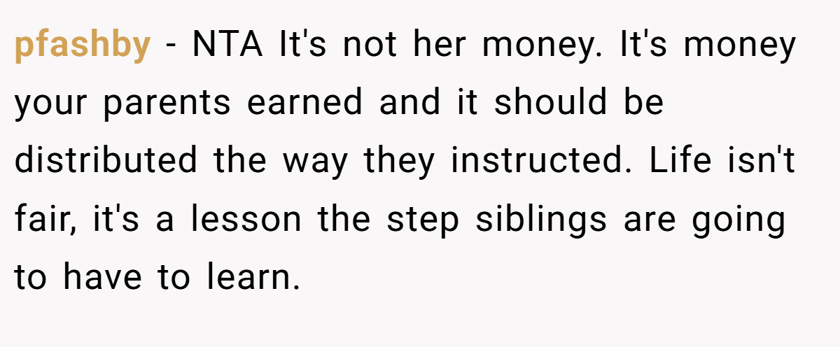 pfashby − NTA It's not her money. It's money your parents earned and it should be distributed the way they instructed. Life isn't fair, it's a lesson the step siblings are going to have to learn.