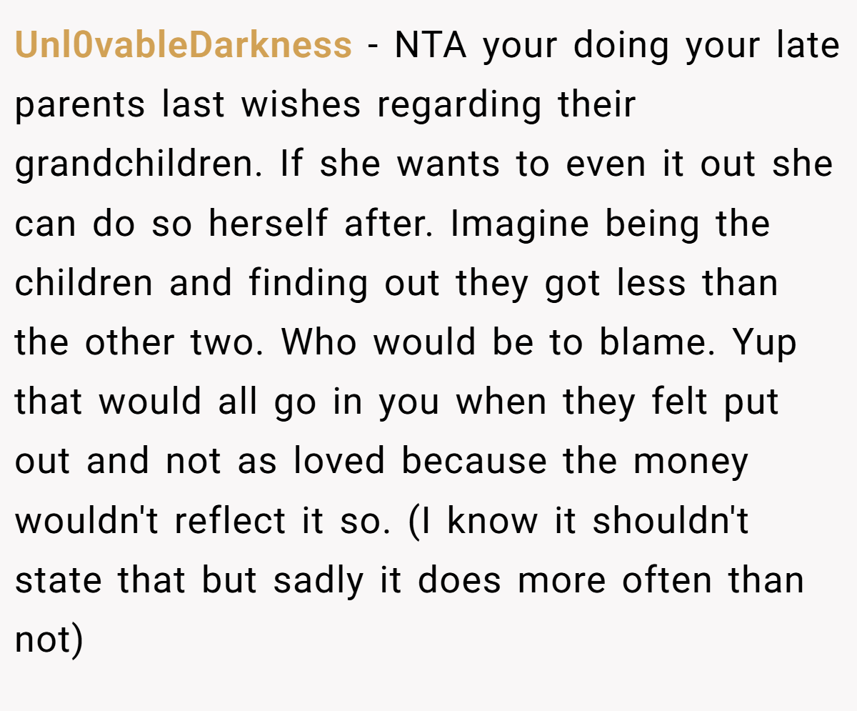 Unl0vableDarkness − NTA your doing your late parents last wishes regarding their grandchildren. If she wants to even it out she can do so herself after. Imagine being the children and finding out they got less than the other two. Who would be to blame. Yup that would all go in you when they felt put out and not as loved because the money wouldn't reflect it so. (I know it shouldn't state that but sadly it does more often than not)