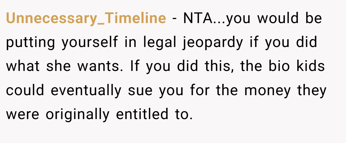 Unnecessary_Timeline − NTA...you would be putting yourself in legal jeopardy if you did what she wants. If you did this, the bio kids could eventually sue you for the money they were originally entitled to.