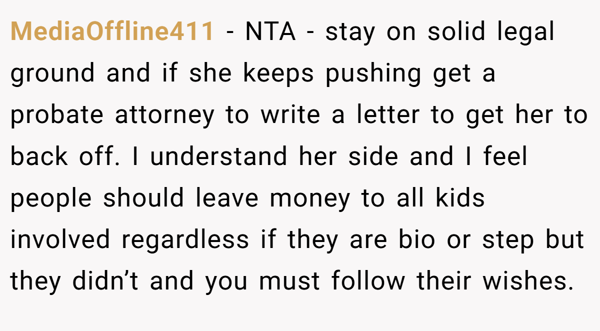 MediaOffline411 − NTA - stay on solid legal ground and if she keeps pushing get a probate attorney to write a letter to get her to back off. I understand her side and I feel people should leave money to all kids involved regardless if they are bio or step but they didn’t and you must follow their wishes.