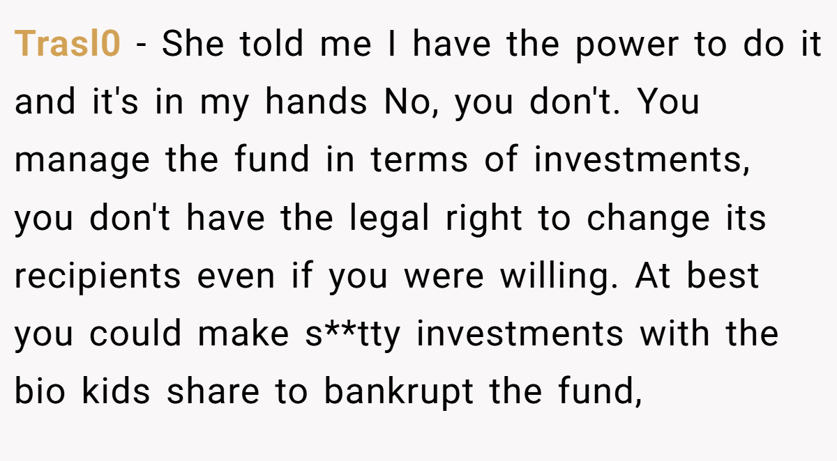 Trasl0 − She told me I have the power to do it and it's in my hands No, you don't. You manage the fund in terms of investments, you don't have the legal right to change its recipients even if you were willing. At best you could make s**tty investments with the bio kids share to bankrupt the fund,