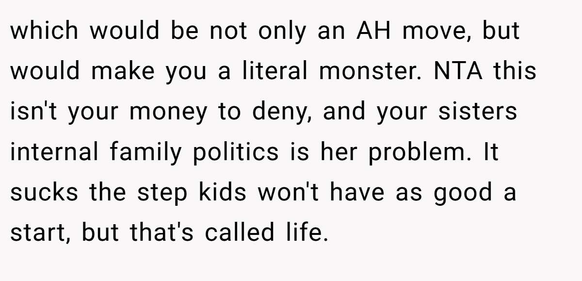 which would be not only an AH move, but would make you a literal monster. NTA this isn't your money to deny, and your sisters internal family politics is her problem. It sucks the step kids won't have as good a start, but that's called life.