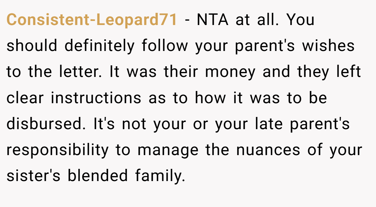 Consistent-Leopard71 − NTA at all. You should definitely follow your parent's wishes to the letter. It was their money and they left clear instructions as to how it was to be disbursed. It's not your or your late parent's responsibility to manage the nuances of your sister's blended family.