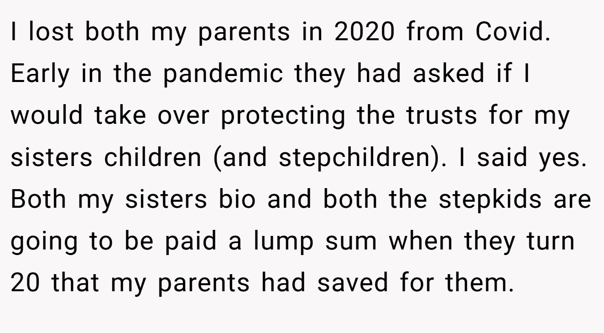 I lost both my parents in 2020 from Covid. Early in the pandemic they had asked if I would take over protecting the trusts for my sisters children (and stepchildren). I said yes. Both my sisters bio and both the stepkids are going to be paid a lump sum when they turn 20 that my parents had saved for them.