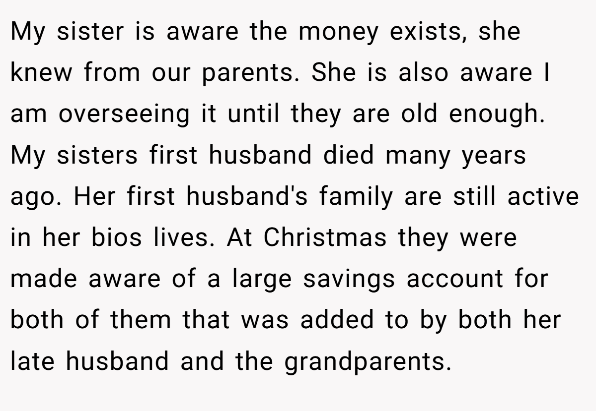 My sister is aware the money exists, she knew from our parents. She is also aware I am overseeing it until they are old enough. My sisters first husband died many years ago. Her first husband's family are still active in her bios lives. At Christmas they were made aware of a large savings account for both of them that was added to by both her late husband and the grandparents.