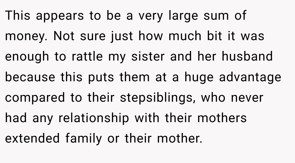 This appears to be a very large sum of money. Not sure just how much bit it was enough to rattle my sister and her husband because this puts them at a huge advantage compared to their stepsiblings, who never had any relationship with their mothers extended family or their mother.