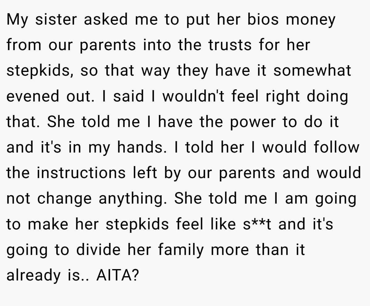 My sister asked me to put her bios money from our parents into the trusts for her stepkids, so that way they have it somewhat evened out. I said I wouldn't feel right doing that. She told me I have the power to do it and it's in my hands. I told her I would follow the instructions left by our parents and would not change anything. She told me I am going to make her stepkids feel like s**t and it's going to divide her family more than it already is.. AITA?