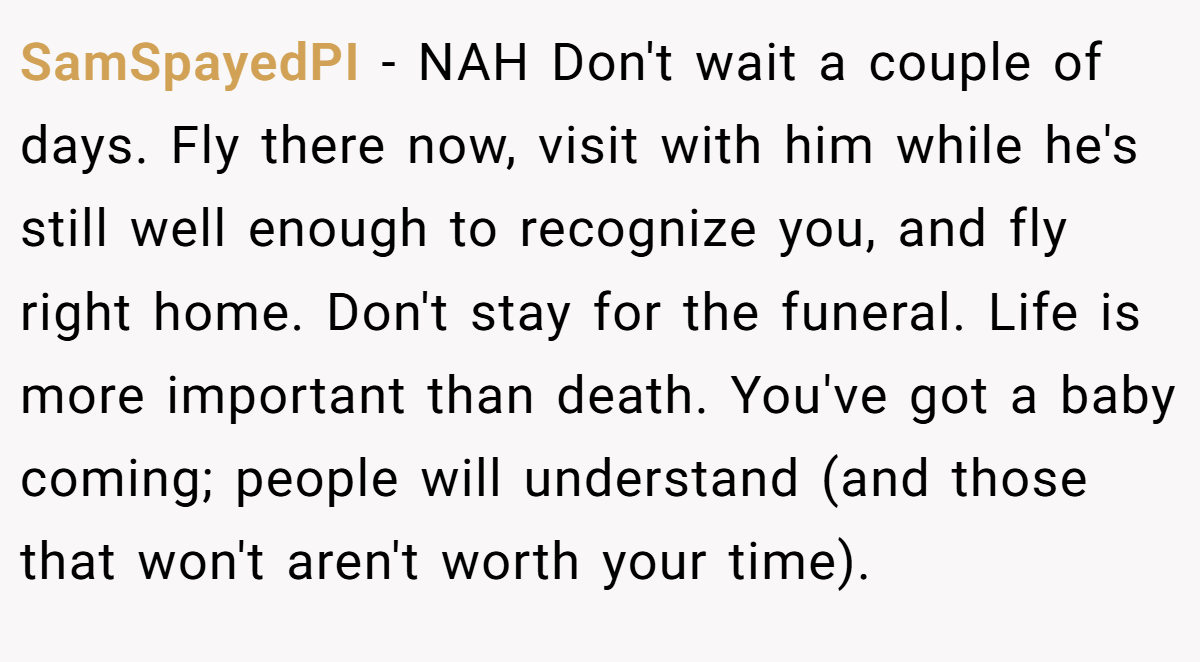 SamSpayedPI − NAH Don't wait a couple of days. Fly there now, visit with him while he's still well enough to recognize you, and fly right home. Don't stay for the funeral. Life is more important than death. You've got a baby coming; people will understand (and those that won't aren't worth your time).