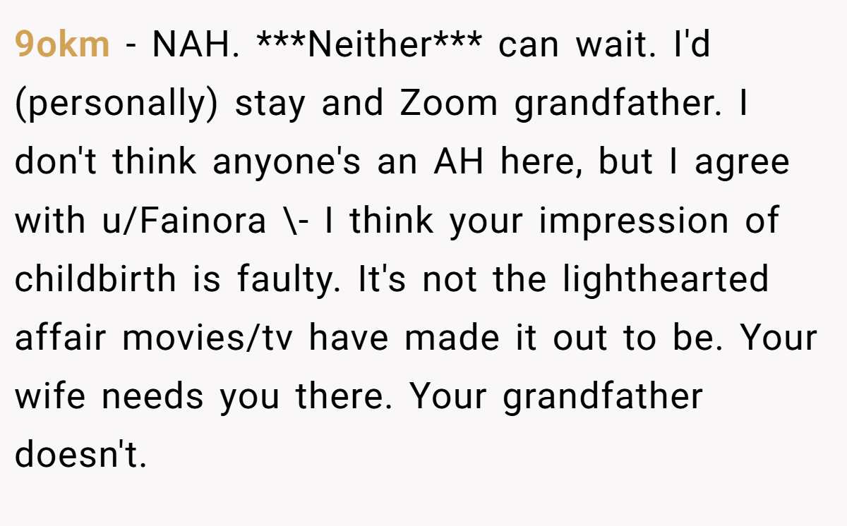9okm − NAH. ***Neither*** can wait. I'd (personally) stay and Zoom grandfather. I don't think anyone's an AH here, but I agree with u/Fainora \- I think your impression of childbirth is faulty. It's not the lighthearted affair movies/tv have made it out to be. Your wife needs you there. Your grandfather doesn't.