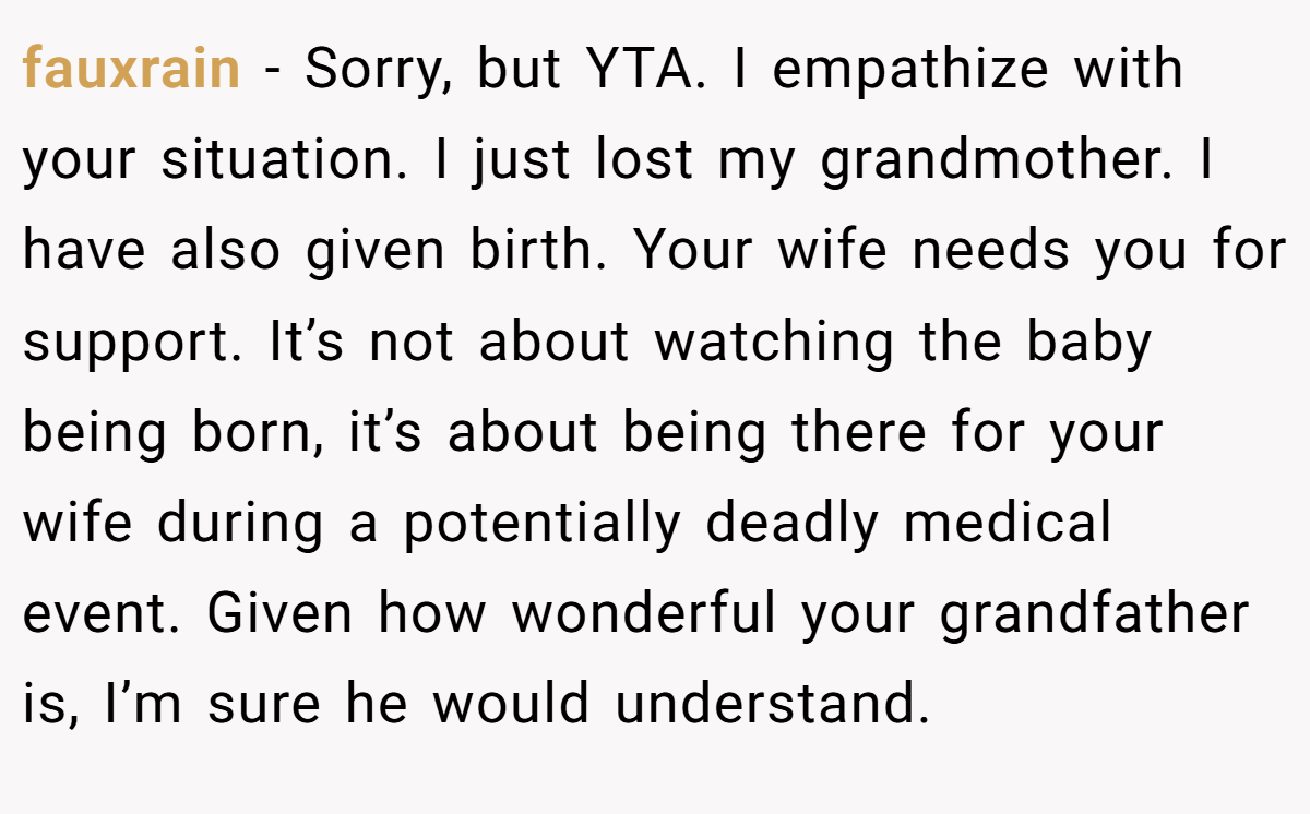 fauxrain − Sorry, but YTA. I empathize with your situation. I just lost my grandmother. I have also given birth. Your wife needs you for support. It’s not about watching the baby being born, it’s about being there for your wife during a potentially deadly medical event. Given how wonderful your grandfather is, I’m sure he would understand.