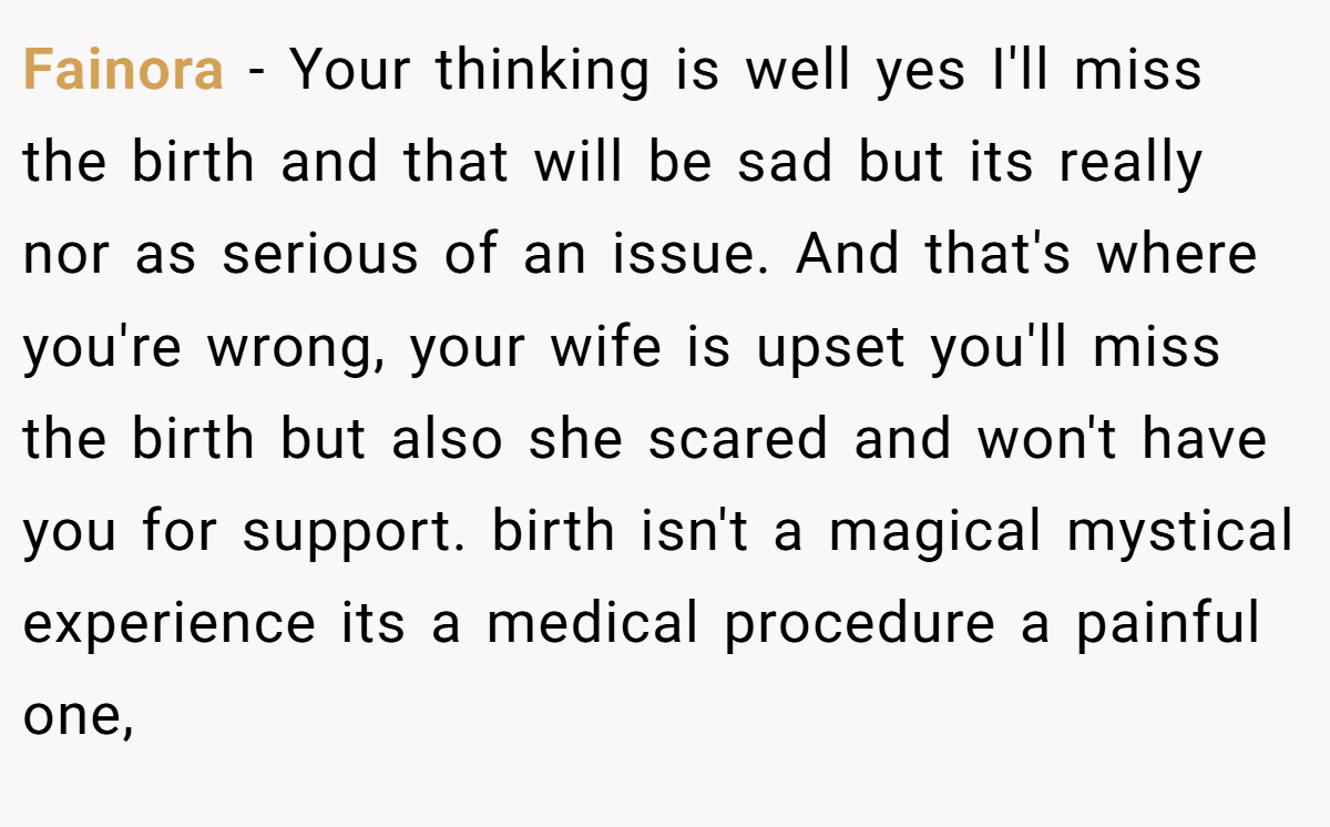 Fainora − Your thinking is well yes I'll miss the birth and that will be sad but its really nor as serious of an issue. And that's where you're wrong, your wife is upset you'll miss the birth but also she scared and won't have you for support. birth isn't a magical mystical experience its a medical procedure a painful one,