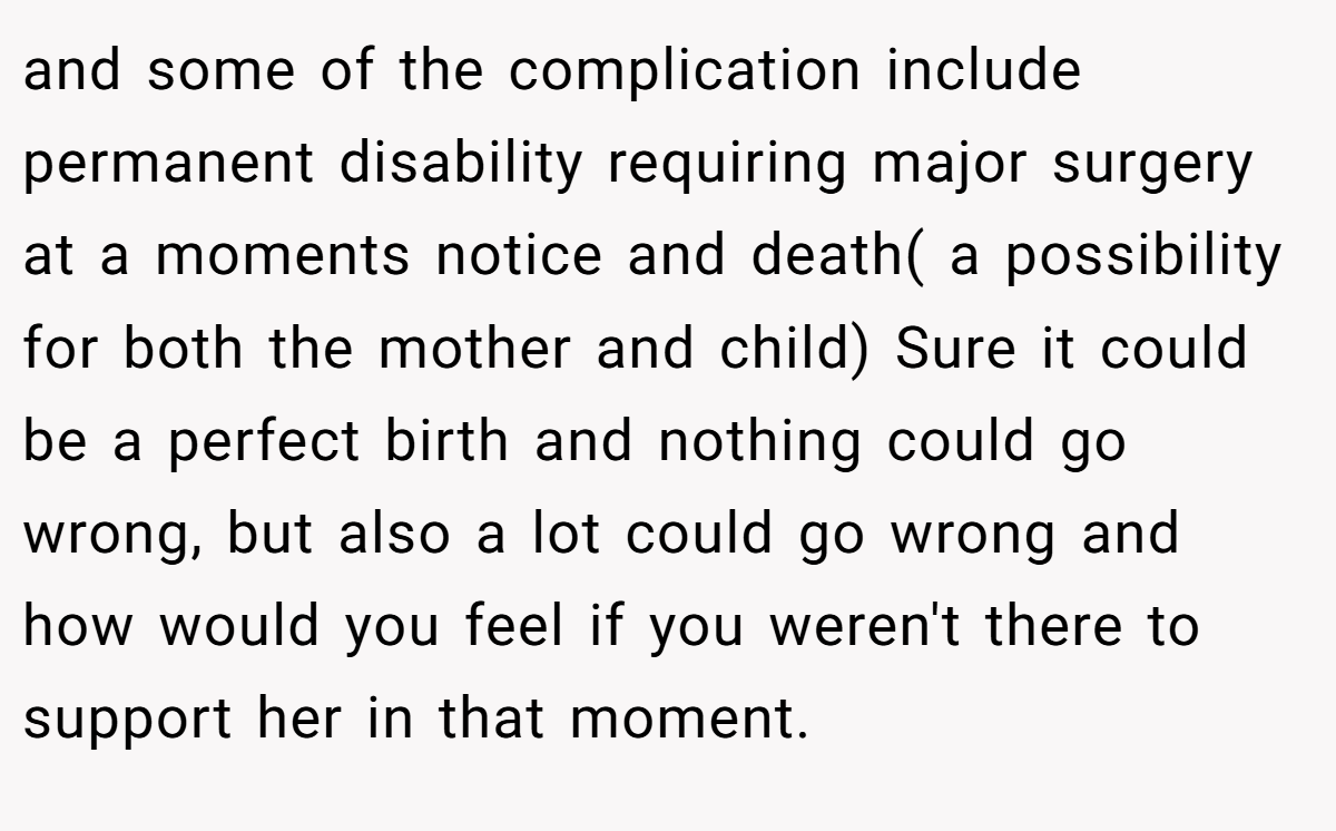 and some of the complication include permanent disability requiring major surgery at a moments notice and death( a possibility for both the mother and child) Sure it could be a perfect birth and nothing could go wrong, but also a lot could go wrong and how would you feel if you weren't there to support her in that moment.