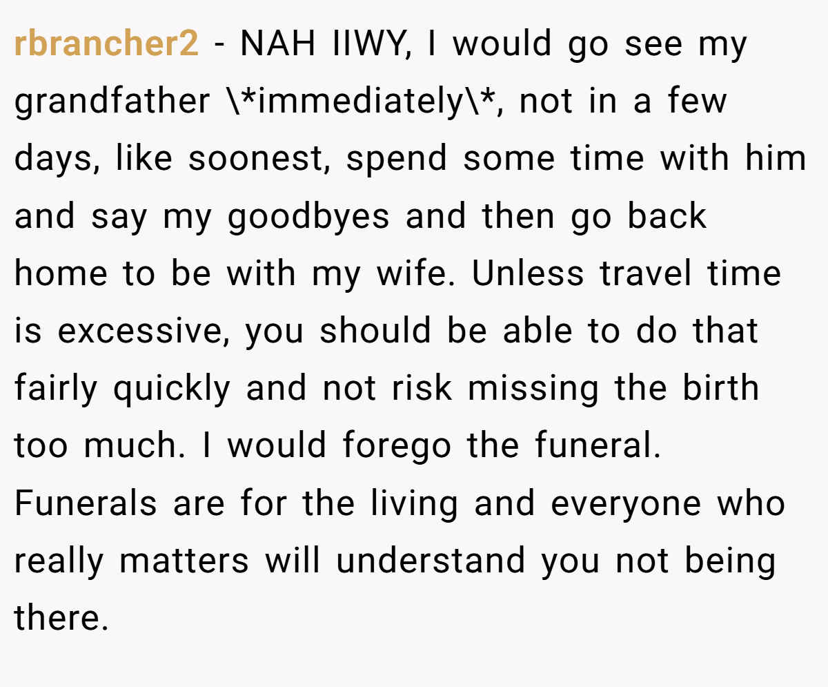 rbrancher2 − NAH IIWY, I would go see my grandfather \*immediately\*, not in a few days, like soonest, spend some time with him and say my goodbyes and then go back home to be with my wife. Unless travel time is excessive, you should be able to do that fairly quickly and not risk missing the birth too much. I would forego the funeral. Funerals are for the living and everyone who really matters will understand you not being there.