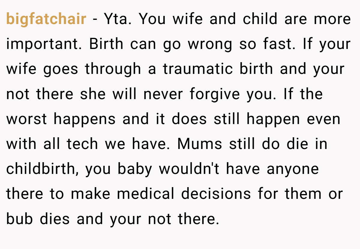 bigfatchair − Yta. You wife and child are more important. Birth can go wrong so fast. If your wife goes through a traumatic birth and your not there she will never forgive you. If the worst happens and it does still happen even with all tech we have. Mums still do die in childbirth, you baby wouldn't have anyone there to make medical decisions for them or bub dies and your not there.