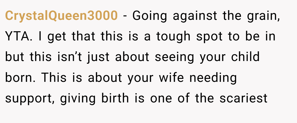 CrystalQueen3000 − Going against the grain, YTA. I get that this is a tough spot to be in but this isn’t just about seeing your child born. This is about your wife needing support, giving birth is one of the scariest