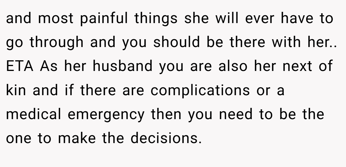 and most painful things she will ever have to go through and you should be there with her.. ETA As her husband you are also her next of kin and if there are complications or a medical emergency then you need to be the one to make the decisions.