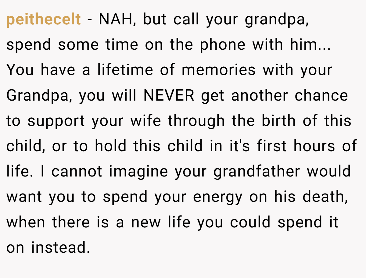 peithecelt − NAH, but call your grandpa, spend some time on the phone with him... You have a lifetime of memories with your Grandpa, you will NEVER get another chance to support your wife through the birth of this child, or to hold this child in it's first hours of life. I cannot imagine your grandfather would want you to spend your energy on his death, when there is a new life you could spend it on instead.