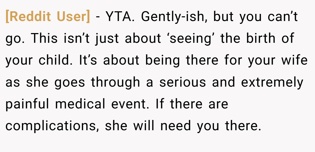 [Reddit User] − YTA. Gently-ish, but you can’t go. This isn’t just about ‘seeing’ the birth of your child. It’s about being there for your wife as she goes through a serious and extremely painful medical event. If there are complications, she will need you there.