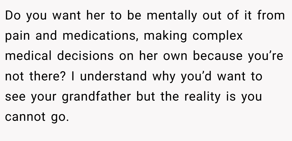 Do you want her to be mentally out of it from pain and medications, making complex medical decisions on her own because you’re not there? I understand why you’d want to see your grandfather but the reality is you cannot go.
