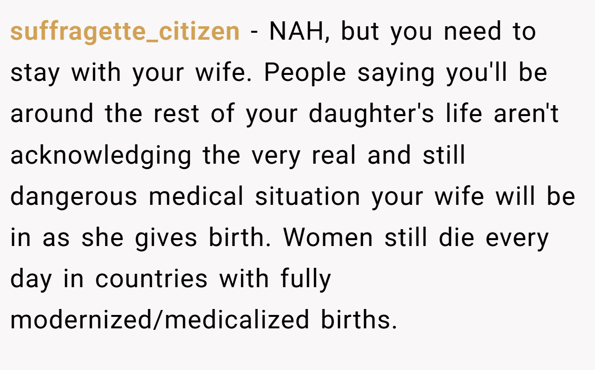 suffragette_citizen − NAH, but you need to stay with your wife. People saying you'll be around the rest of your daughter's life aren't acknowledging the very real and still dangerous medical situation your wife will be in as she gives birth. Women still die every day in countries with fully modernized/medicalized births.