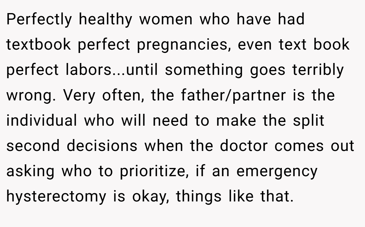 Perfectly healthy women who have had textbook perfect pregnancies, even text book perfect labors...until something goes terribly wrong. Very often, the father/partner is the individual who will need to make the split second decisions when the doctor comes out asking who to prioritize, if an emergency hysterectomy is okay, things like that.