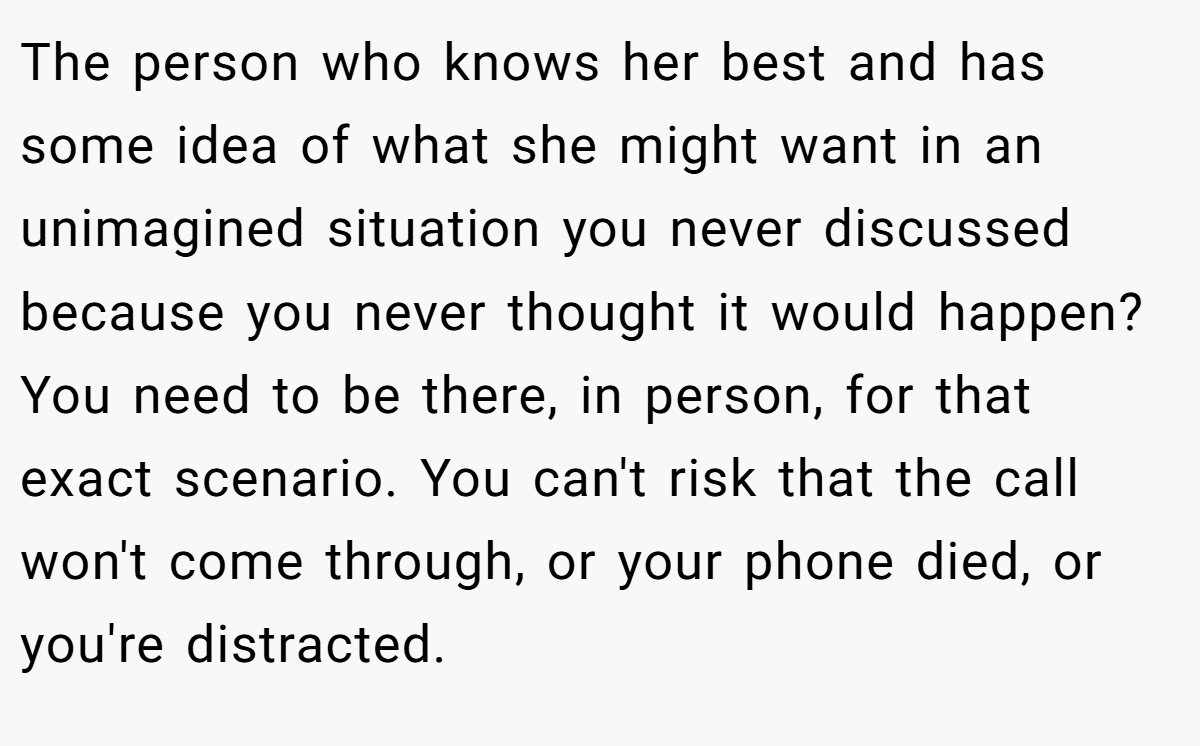 The person who knows her best and has some idea of what she might want in an unimagined situation you never discussed because you never thought it would happen? You need to be there, in person, for that exact scenario. You can't risk that the call won't come through, or your phone died, or you're distracted.