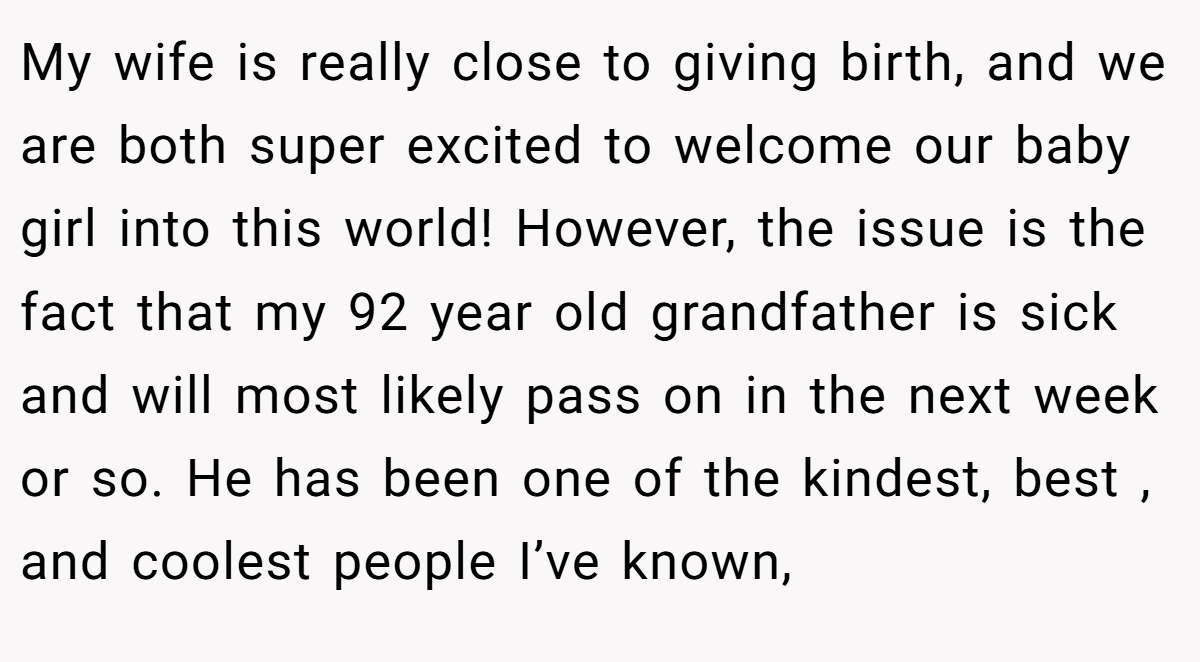 My wife is really close to giving birth, and we are both super excited to welcome our baby girl into this world! However, the issue is the fact that my 92 year old grandfather is sick and will most likely pass on in the next week or so. He has been one of the kindest, best , and coolest people I’ve known,