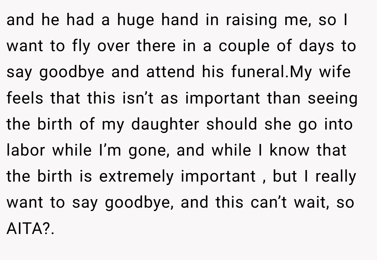 and he had a huge hand in raising me, so I want to fly over there in a couple of days to say goodbye and attend his funeral.My wife feels that this isn’t as important than seeing the birth of my daughter should she go into labor while I’m gone, and while I know that the birth is extremely important , but I really want to say goodbye, and this can’t wait, so AITA?.