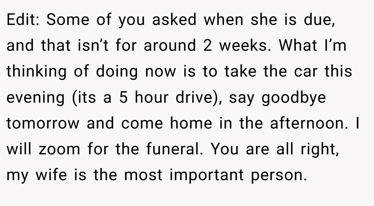 Edit: Some of you asked when she is due, and that isn’t for around 2 weeks. What I’m thinking of doing now is to take the car this evening (its a 5 hour drive), say goodbye tomorrow and come home in the afternoon. I will zoom for the funeral. You are all right, my wife is the most important person.