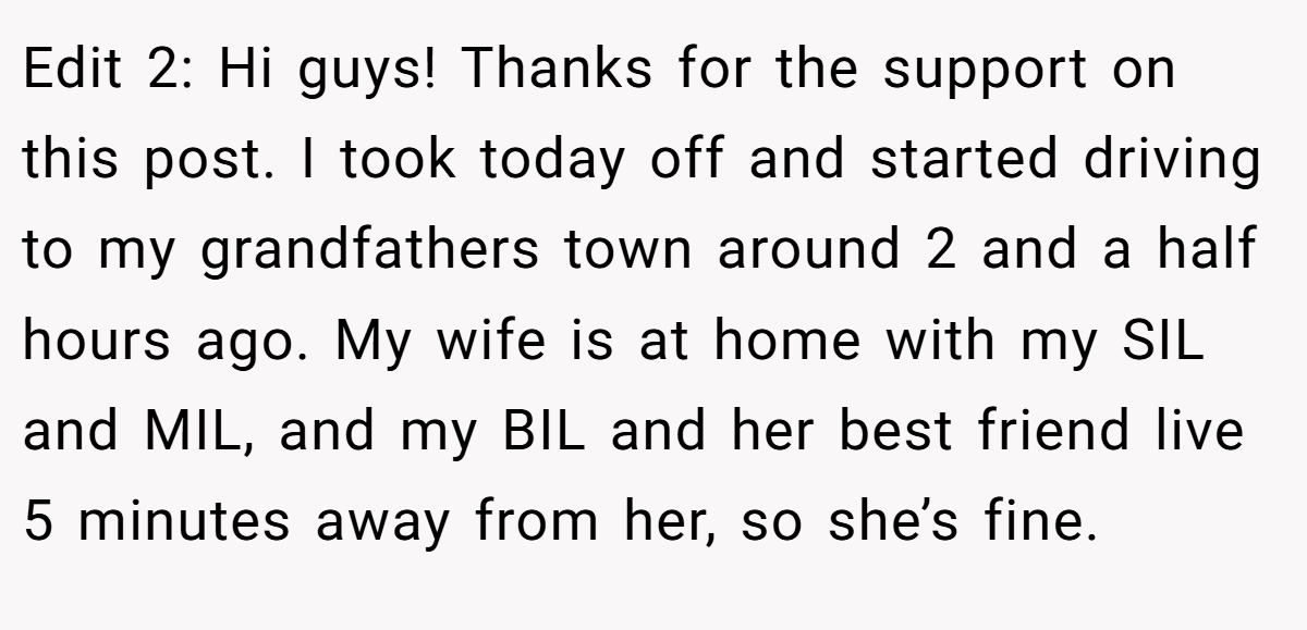 Edit 2: Hi guys! Thanks for the support on this post. I took today off and started driving to my grandfathers town around 2 and a half hours ago. My wife is at home with my SIL and MIL, and my BIL and her best friend live 5 minutes away from her, so she’s fine.