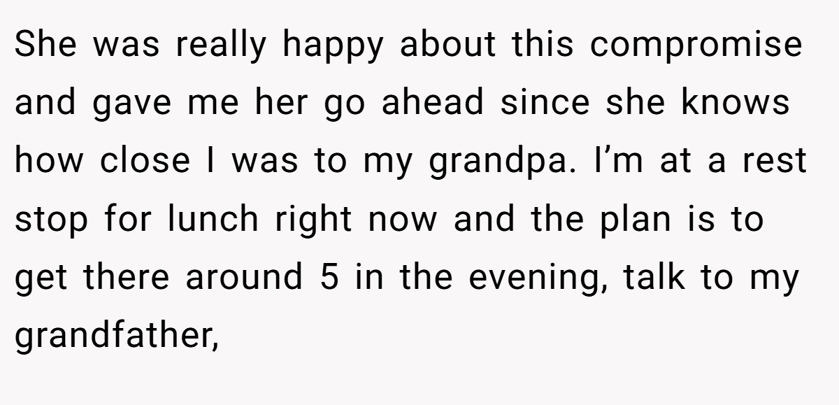 She was really happy about this compromise and gave me her go ahead since she knows how close I was to my grandpa. I’m at a rest stop for lunch right now and the plan is to get there around 5 in the evening, talk to my grandfather,