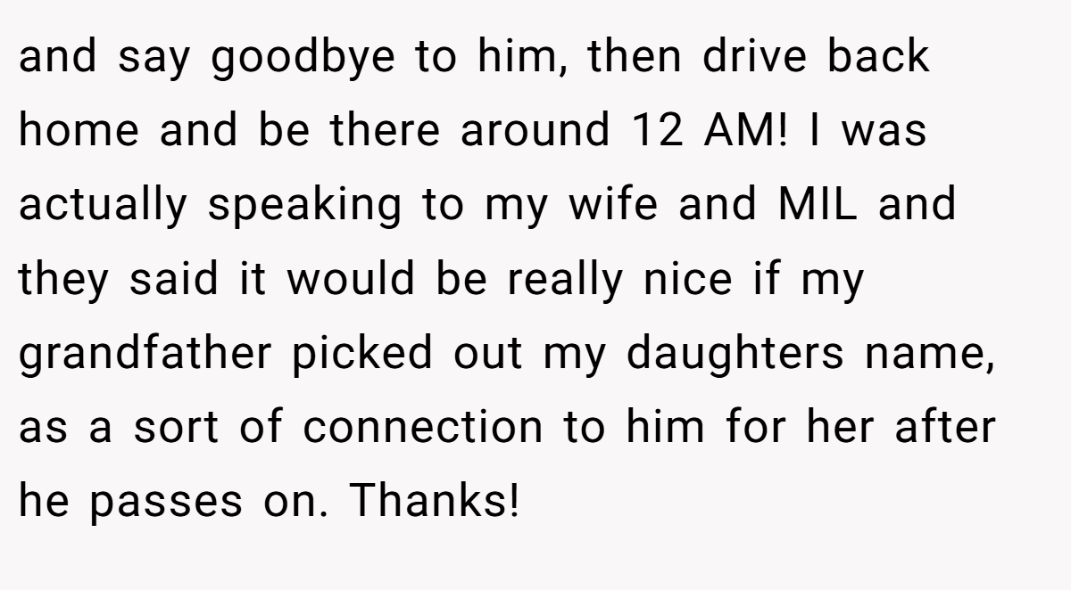 and say goodbye to him, then drive back home and be there around 12 AM! I was actually speaking to my wife and MIL and they said it would be really nice if my grandfather picked out my daughters name, as a sort of connection to him for her after he passes on. Thanks!