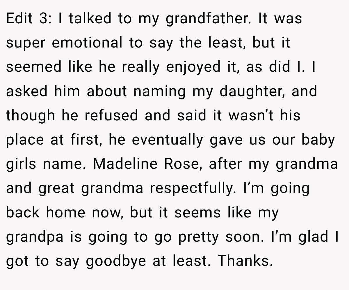 Edit 3: I talked to my grandfather. It was super emotional to say the least, but it seemed like he really enjoyed it, as did I. I asked him about naming my daughter, and though he refused and said it wasn’t his place at first, he eventually gave us our baby girls name. Madeline Rose, after my grandma and great grandma respectfully. I’m going back home now, but it seems like my grandpa is going to go pretty soon. I’m glad I got to say goodbye at least. Thanks.