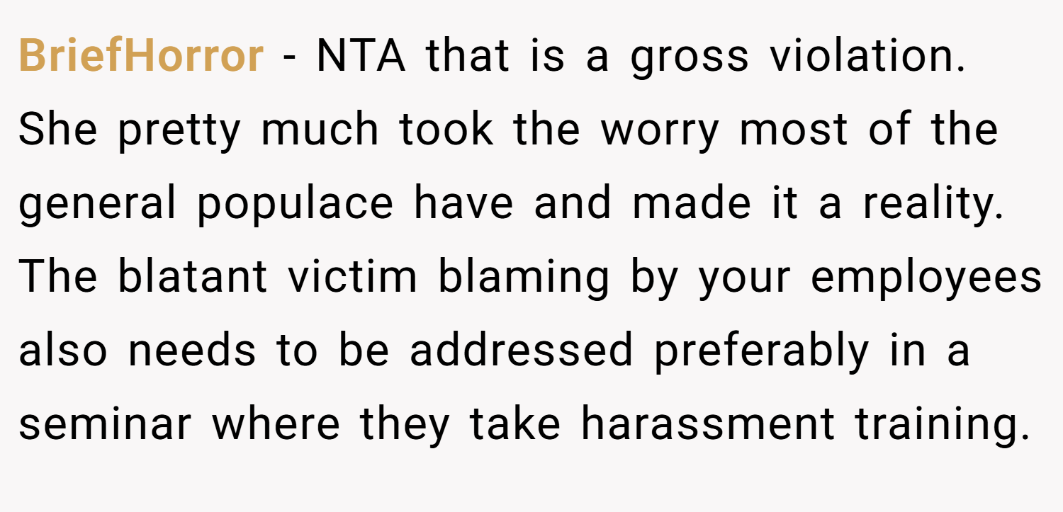 BriefHorror − NTA that is a gross violation. She pretty much took the worry most of the general populace have and made it a reality. The blatant victim blaming by your employees also needs to be addressed preferably in a seminar where they take harassment training.