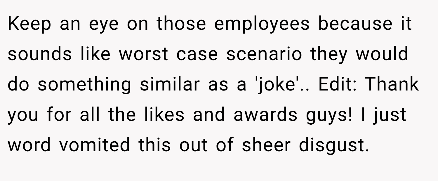 Keep an eye on those employees because it sounds like worst case scenario they would do something similar as a 'joke'.. Edit: Thank you for all the likes and awards guys! I just word vomited this out of sheer disgust.