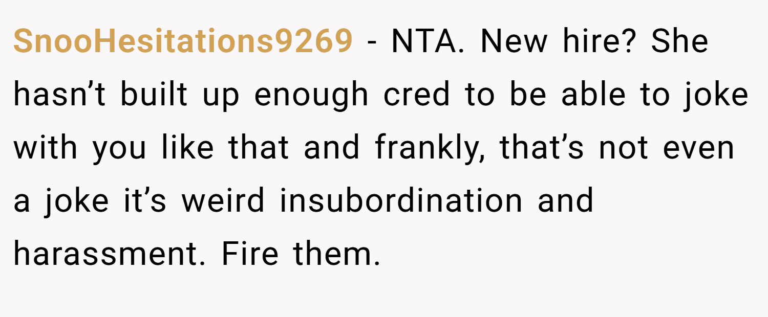 SnooHesitations9269 − NTA. New hire? She hasn’t built up enough cred to be able to joke with you like that and frankly, that’s not even a joke it’s weird insubordination and harassment. Fire them.