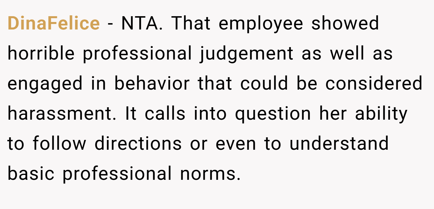 DinaFelice − NTA. That employee showed horrible professional judgement as well as engaged in behavior that could be considered harassment. It calls into question her ability to follow directions or even to understand basic professional norms.