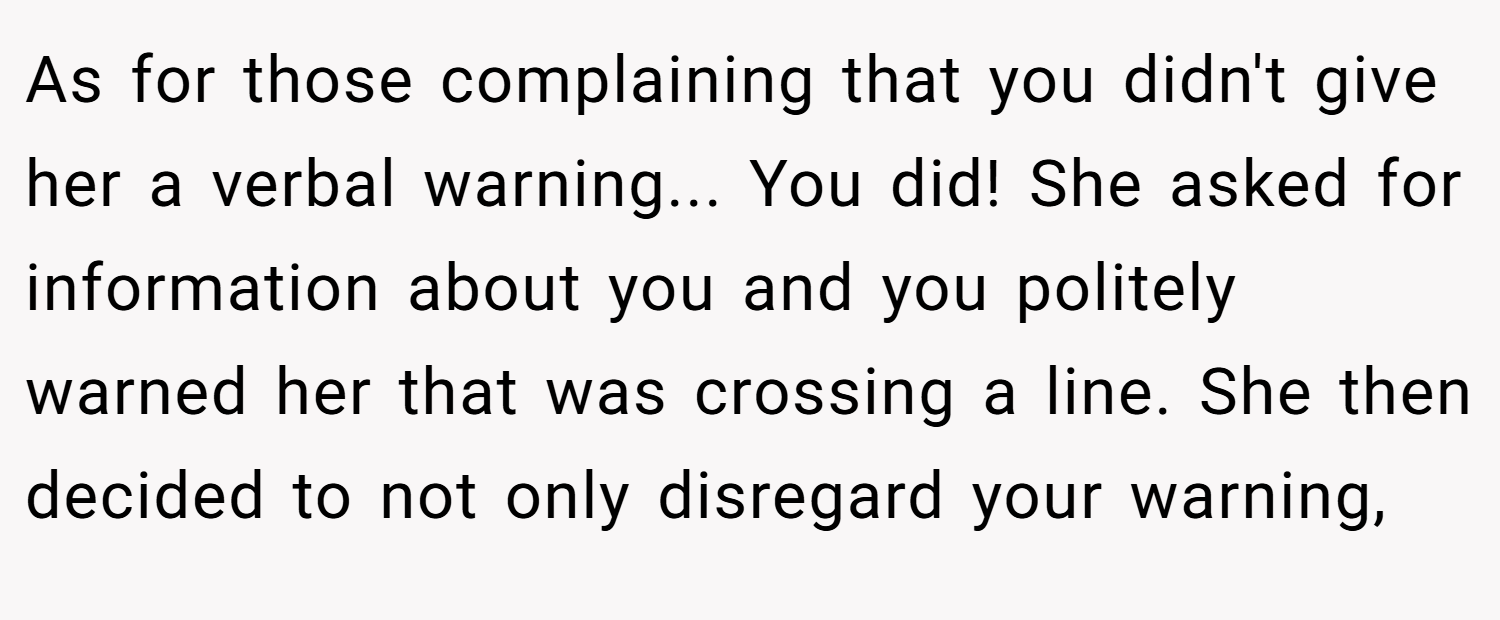 As for those complaining that you didn't give her a verbal warning... You did! She asked for information about you and you politely warned her that was crossing a line. She then decided to not only disregard your warning,