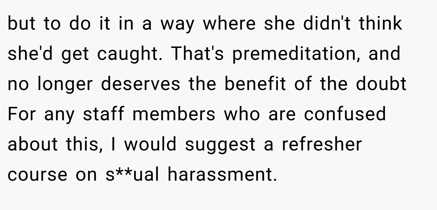 but to do it in a way where she didn't think she'd get caught. That's premeditation, and no longer deserves the benefit of the doubt For any staff members who are confused about this, I would suggest a refresher course on s**ual harassment.