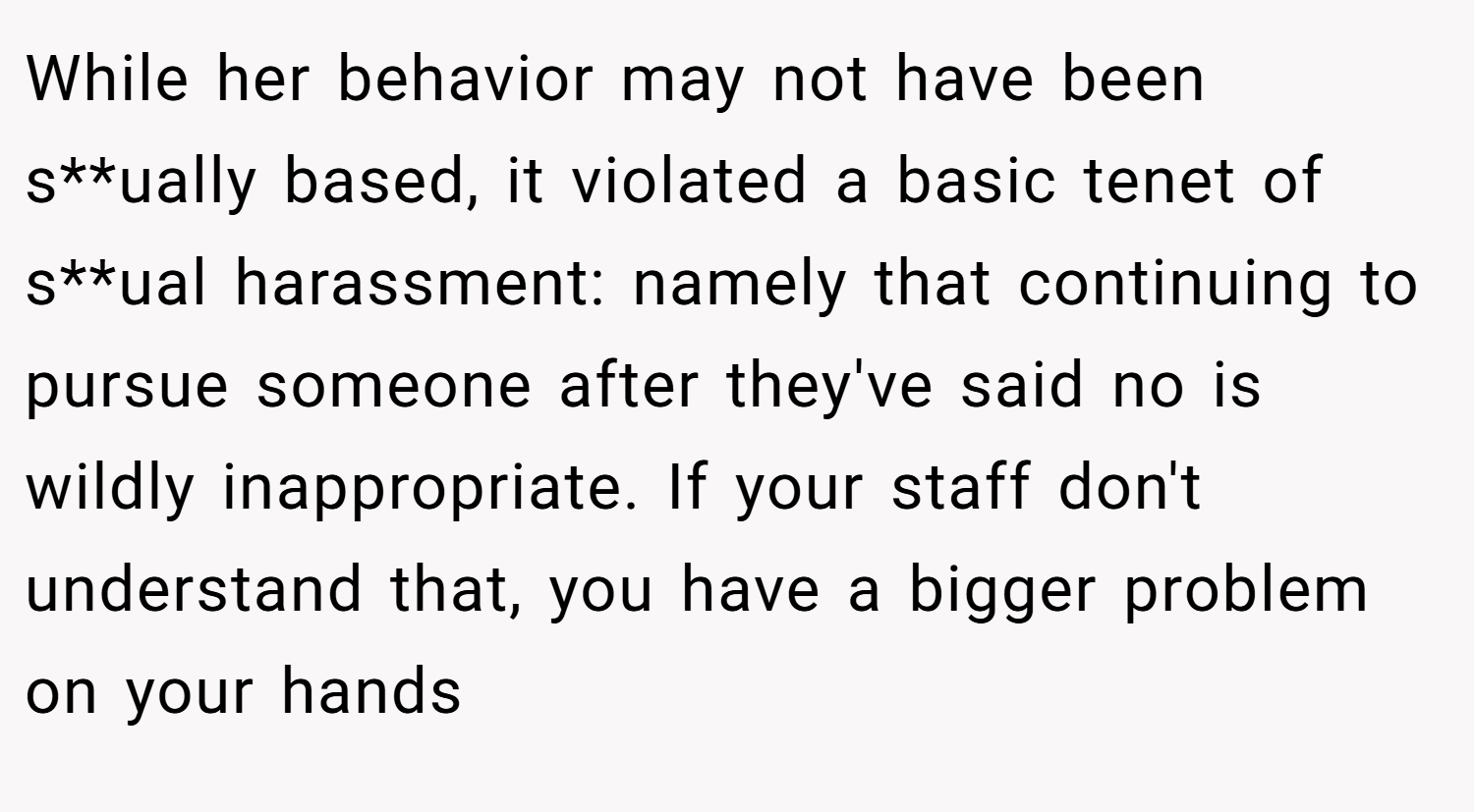 While her behavior may not have been s**ually based, it violated a basic tenet of s**ual harassment: namely that continuing to pursue someone after they've said no is wildly inappropriate. If your staff don't understand that, you have a bigger problem on your hands