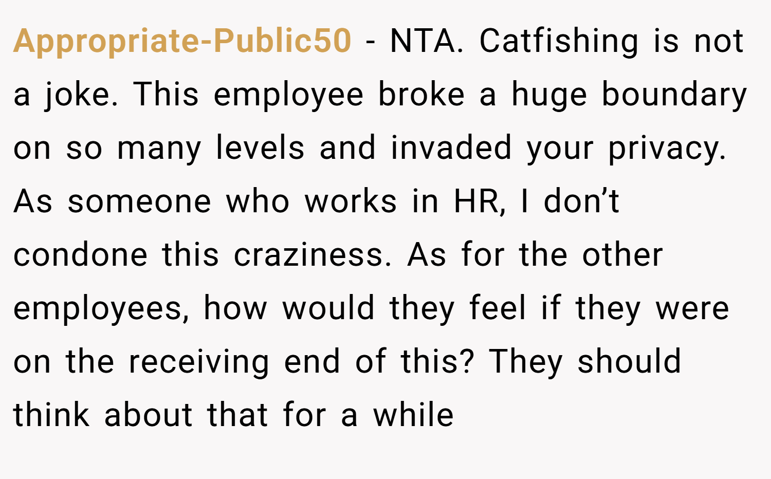 Appropriate-Public50 − NTA. Catfishing is not a joke. This employee broke a huge boundary on so many levels and invaded your privacy. As someone who works in HR, I don’t condone this craziness. As for the other employees, how would they feel if they were on the receiving end of this? They should think about that for a while