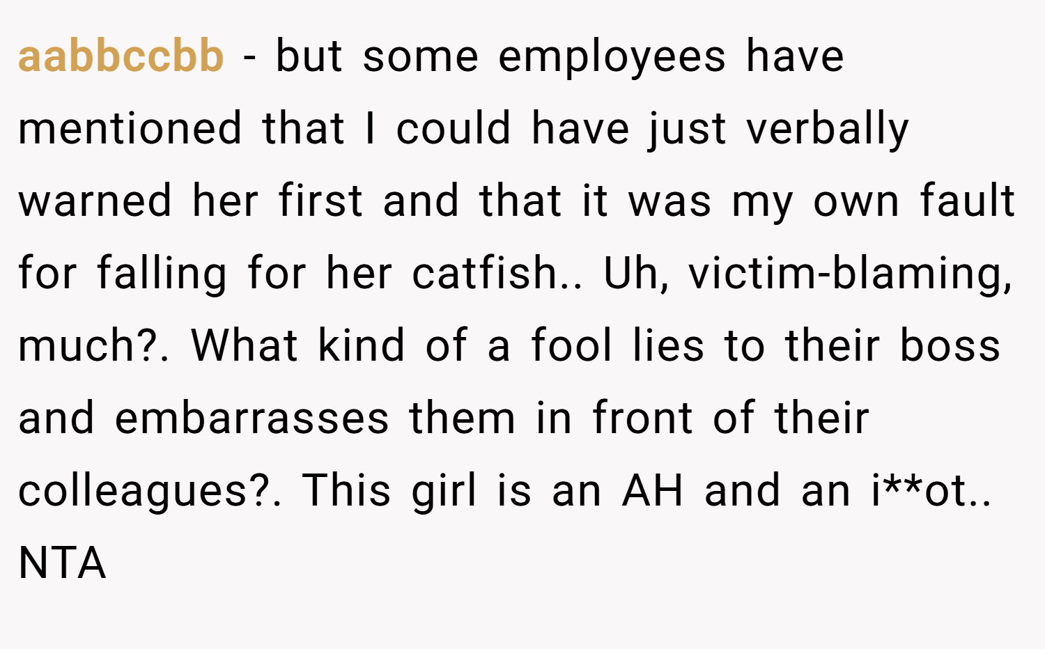 aabbccbb − but some employees have mentioned that I could have just verbally warned her first and that it was my own fault for falling for her catfish.. Uh, victim-blaming, much?. What kind of a fool lies to their boss and embarrasses them in front of their colleagues?. This girl is an AH and an i**ot.. NTA