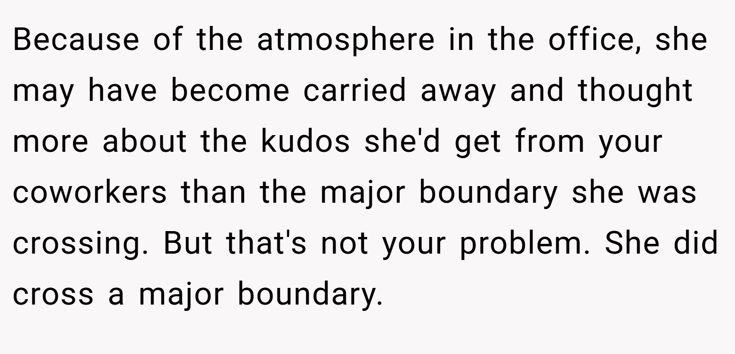 Because of the atmosphere in the office, she may have become carried away and thought more about the kudos she'd get from your coworkers than the major boundary she was crossing. But that's not your problem. She did cross a major boundary.