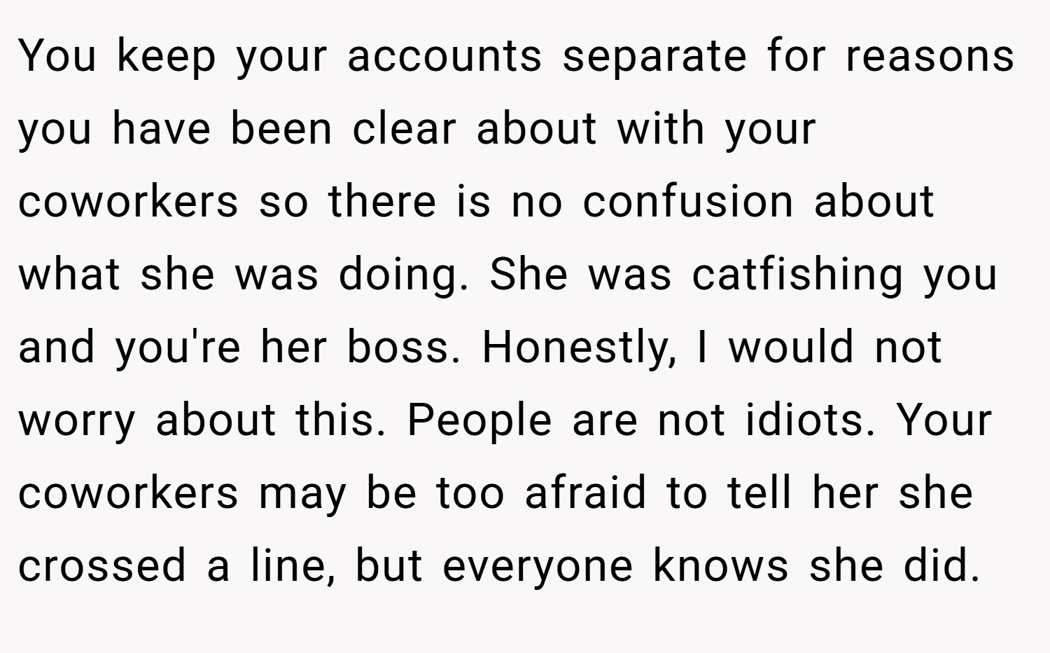 You keep your accounts separate for reasons you have been clear about with your coworkers so there is no confusion about what she was doing. She was catfishing you and you're her boss. Honestly, I would not worry about this. People are not idiots. Your coworkers may be too afraid to tell her she crossed a line, but everyone knows she did.