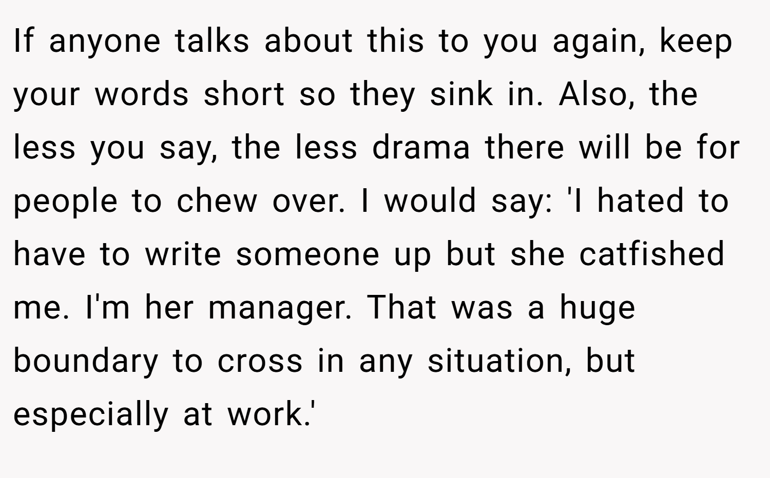 If anyone talks about this to you again, keep your words short so they sink in. Also, the less you say, the less drama there will be for people to chew over. I would say: 'I hated to have to write someone up but she catfished me. I'm her manager. That was a huge boundary to cross in any situation, but especially at work.'