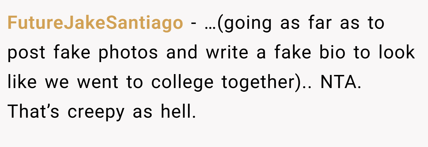 FutureJakeSantiago − …(going as far as to post fake photos and write a fake bio to look like we went to college together).. NTA. That’s creepy as hell.