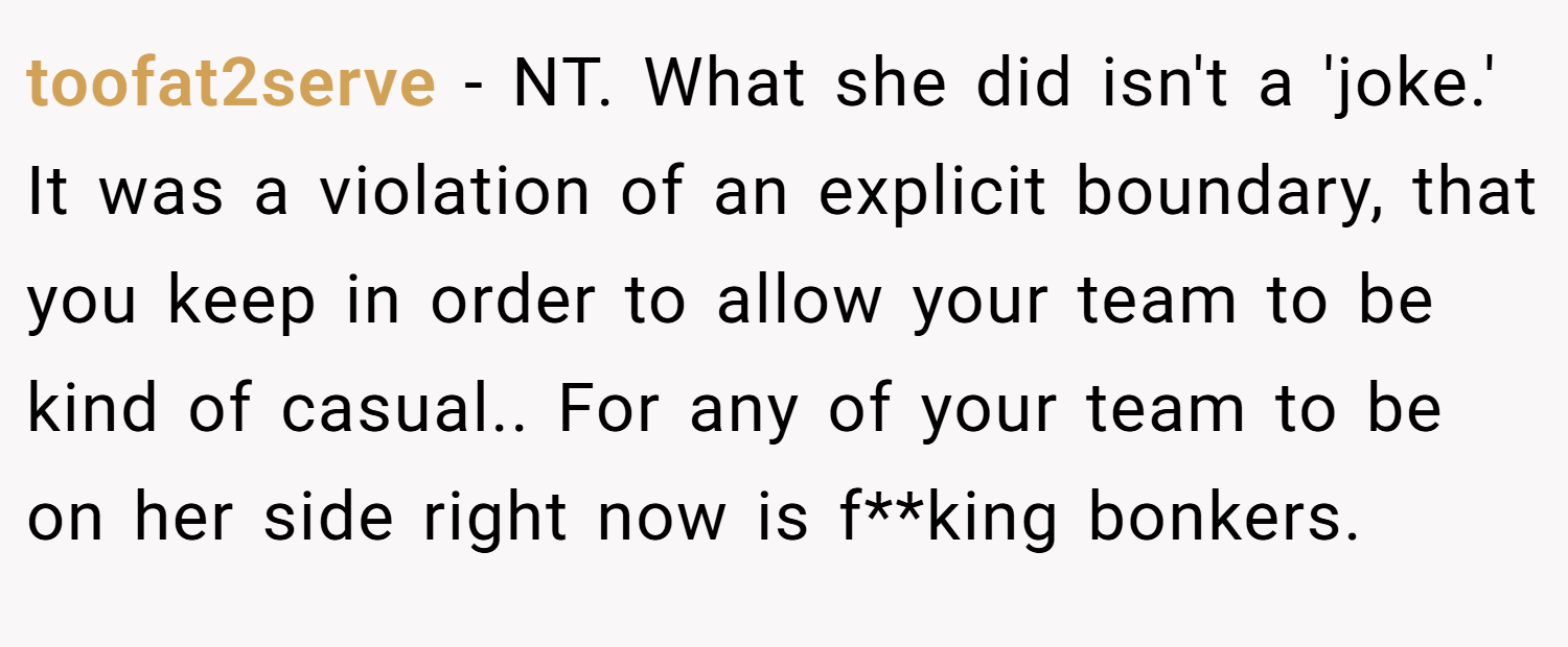 toofat2serve − NT. What she did isn't a 'joke.' It was a violation of an explicit boundary, that you keep in order to allow your team to be kind of casual.. For any of your team to be on her side right now is f**king bonkers.