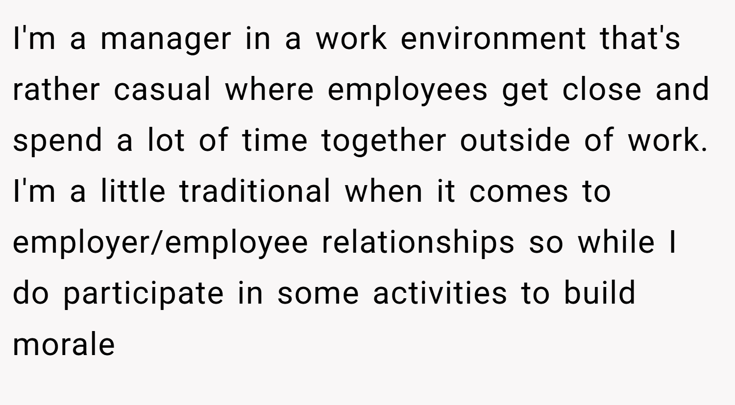 I'm a manager in a work environment that's rather casual where employees get close and spend a lot of time together outside of work. I'm a little traditional when it comes to employer/employee relationships so while I do participate in some activities to build morale