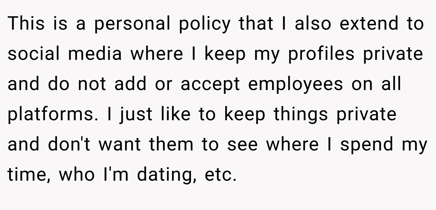 This is a personal policy that I also extend to social media where I keep my profiles private and do not add or accept employees on all platforms. I just like to keep things private and don't want them to see where I spend my time, who I'm dating, etc.