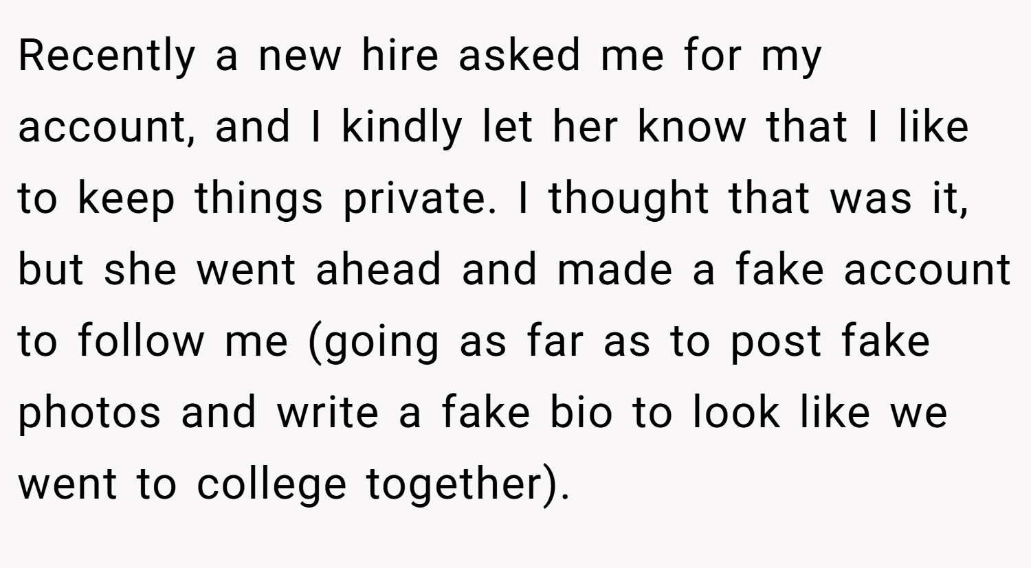 Recently a new hire asked me for my account, and I kindly let her know that I like to keep things private. I thought that was it, but she went ahead and made a fake account to follow me (going as far as to post fake photos and write a fake bio to look like we went to college together).
